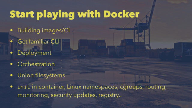 Start playing with Docker
• Building images/CI
• Get familiar CLI
• Deployment
• Orchestration
• Union ﬁlesystems
• init in container, Linux namespaces, cgroups, routing,
monitoring, security updates, registry..
