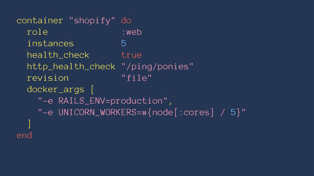 container "shopify" do
role :web
instances 5
health_check true
http_health_check "/ping/ponies"
revision "file"
docker_args [
"-e RAILS_ENV=production",
"-e UNICORN_WORKERS=#{node[:cores] / 5}"
]
end
