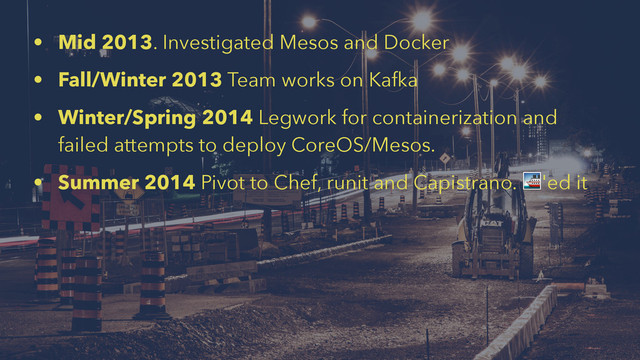 • Mid 2013. Investigated Mesos and Docker
• Fall/Winter 2013 Team works on Kafka
• Winter/Spring 2014 Legwork for containerization and
failed attempts to deploy CoreOS/Mesos.
• Summer 2014 Pivot to Chef, runit and Capistrano. !'ed it
