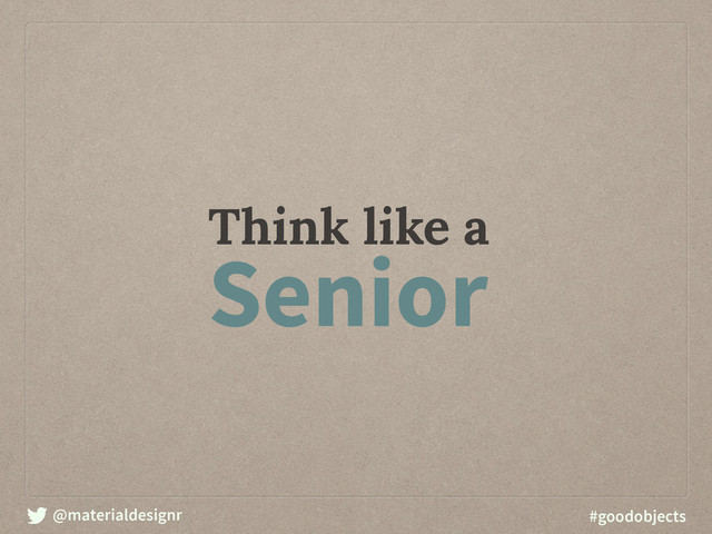 @materialdesignr #goodobjects
Think like a
Senior
