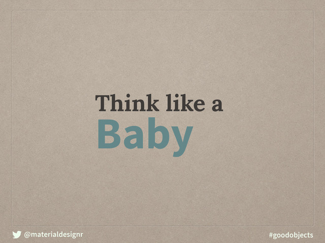 @materialdesignr #goodobjects
Think like a
Baby
