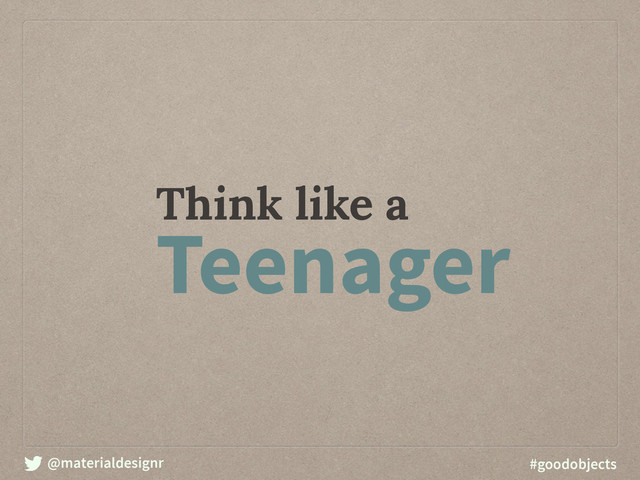 @materialdesignr #goodobjects
Think like a
Teenager
