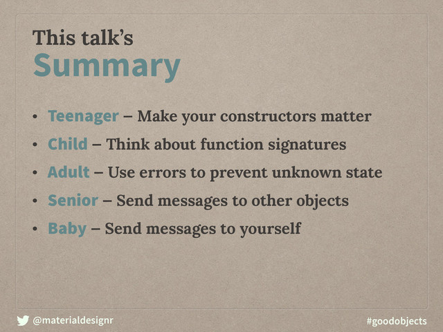 @materialdesignr #goodobjects
This talk’s
• Teenager — Make your constructors matter
• Child — Think about function signatures
• Adult — Use errors to prevent unknown state
• Senior — Send messages to other objects
• Baby — Send messages to yourself
Summary
