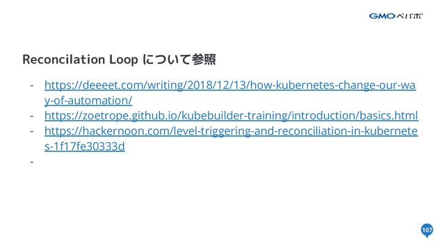 107
Reconcilation Loop について参照
- https://deeeet.com/writing/2018/12/13/how-kubernetes-change-our-wa
y-of-automation/
- https://zoetrope.github.io/kubebuilder-training/introduction/basics.html
- https://hackernoon.com/level-triggering-and-reconciliation-in-kubernete
s-1f17fe30333d
-
107
