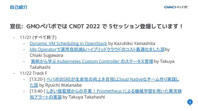 5
宣伝: GMOペパボでは CNDT 2022 で 5セッション登壇しています！
自己紹介
- 11/21 (すべて終了)
- Dynamic VM Scheduling in OpenStack by Kazuhiko Yamashita
- k8s Operatorで運用負担減&ハイブリッドクラウドのコスト最適化をした話 by
Chiaki Sugawara
- 実例から学ぶ Kubernetes Custom Controller のステータス管理 by Takuya
Takahashi
- 11/22 Track F
- [13:20-] ペパボのSREが生産性の向上を目指しCloud Nativeなチーム作り実践し
た話 by Ryuichi Watanabe
- [13:40-] しきい値監視からの卒業！ Prometheus による機械学習を用いた異常検
知アラートの実装 by Takuya Takahashi
5
