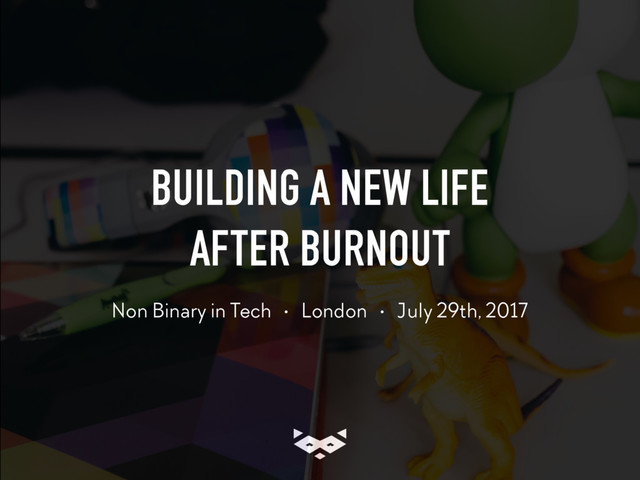 BUILDING A NEW LIFE 
AFTER BURNOUT
Non Binary in Tech • London • July 29th, 2017
