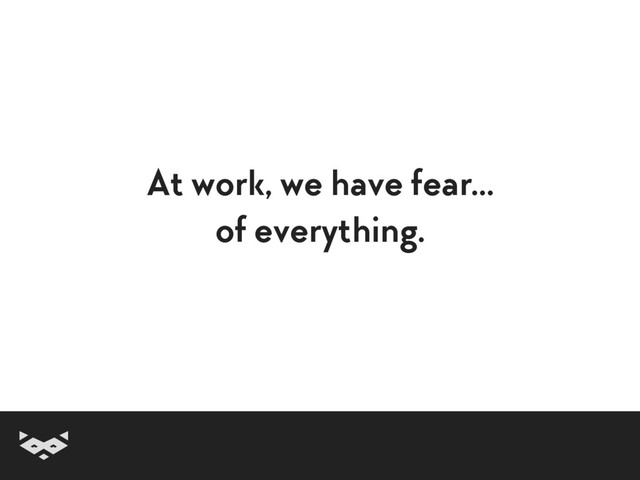 At work, we have fear… 
of everything.
