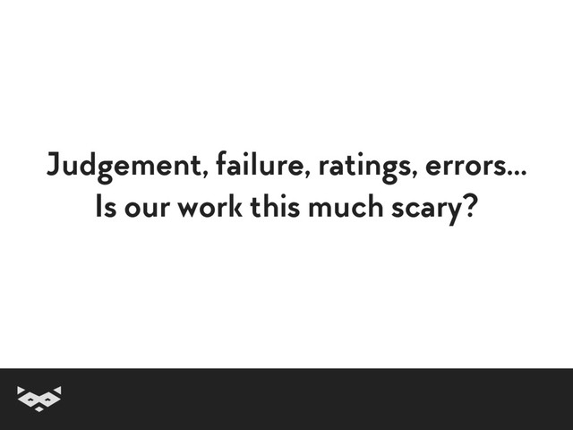 Judgement, failure, ratings, errors… 
Is our work this much scary?
