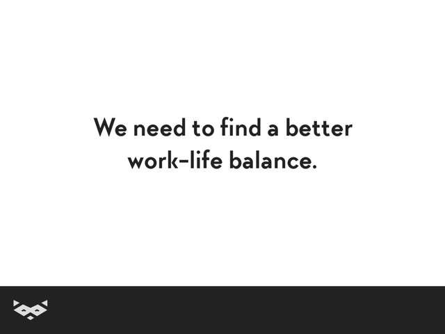 We need to find a better
work-life balance.
