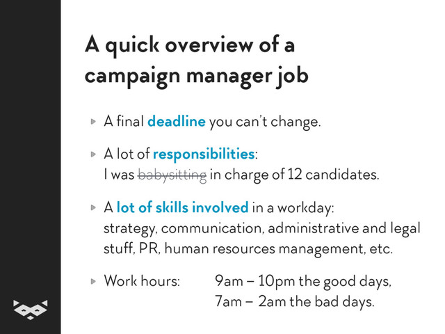 A quick overview of a  
campaign manager job
A final deadline you can’t change.
A lot of responsibilities: 
I was babysitting in charge of 12 candidates.
A lot of skills involved in a workday: 
strategy, communication, administrative and legal
stuff, PR, human resources management, etc.
Work hours: 9am – 10pm the good days, 
7am – 2am the bad days.
