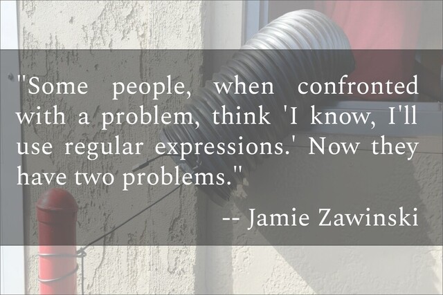 "Some people, when confronted
with a problem, think 'I know, I'll
use regular expressions.' Now they
have two problems."
-- Jamie Zawinski
