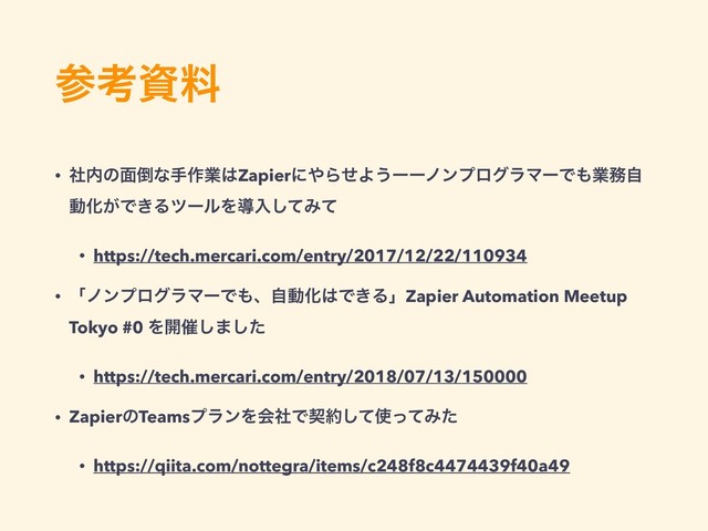 ࢀߟࢿྉ
• ࣾ಺ͷ໘౗ͳख࡞ۀ͸Zapierʹ΍ΒͤΑ͏ʔʔϊϯϓϩάϥϚʔͰ΋ۀ຿ࣗ
ಈԽ͕Ͱ͖ΔπʔϧΛಋೖͯ͠Έͯ
• https://tech.mercari.com/entry/2017/12/22/110934
• ʮϊϯϓϩάϥϚʔͰ΋ɺࣗಈԽ͸Ͱ͖ΔʯZapier Automation Meetup
Tokyo #0 Λ։࠵͠·ͨ͠
• https://tech.mercari.com/entry/2018/07/13/150000
• ZapierͷTeamsϓϥϯΛձࣾͰܖ໿ͯ͠࢖ͬͯΈͨ
• https://qiita.com/nottegra/items/c248f8c4474439f40a49
