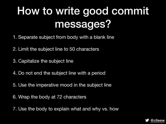 @clleew
How to write good commit
messages?
1. Separate subject from body with a blank line

2. Limit the subject line to 50 characters

3. Capitalize the subject line

4. Do not end the subject line with a period

5. Use the imperative mood in the subject line

6. Wrap the body at 72 characters

7. Use the body to explain what and why vs. how
