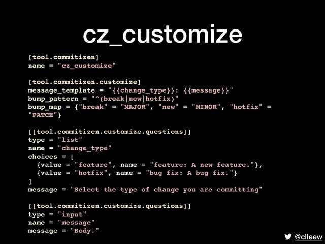 @clleew
cz_customize
[tool.commitizen]
name = "cz_customize"
[tool.commitizen.customize]
message_template = "{{change_type}}: {{message}}"
bump_pattern = "^(break|new|hotfix)"
bump_map = {"break" = "MAJOR", "new" = "MINOR", "hotfix" =
"PATCH"}
[[tool.commitizen.customize.questions]]
type = "list"
name = "change_type"
choices = [
{value = "feature", name = "feature: A new feature."},
{value = "hotfix", name = "bug fix: A bug fix."}
]
message = "Select the type of change you are committing"
[[tool.commitizen.customize.questions]]
type = "input"
name = "message"
message = "Body."
[tool.commitizen]
name = "cz_customize"
[tool.commitizen.customize]
message_template = "{{change_type}}: {{message}}"
bump_pattern = "^(break|new|hotfix)"
bump_map = {"break" = "MAJOR", "new" = "MINOR", "hotfix" =
"PATCH"}
[tool.commitizen]
name = "cz_customize"
