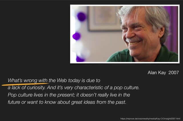 What’s wrong with the Web today is due to 
a lack of curiosity. And it’s very characteristic of a pop culture.
Pop culture lives in the present; it doesn’t really live in the
future or want to know about great ideas from the past.
Alan Kay 2007
https://mprove.de/visionreality/media/Kay-CIOinsight2007.html
