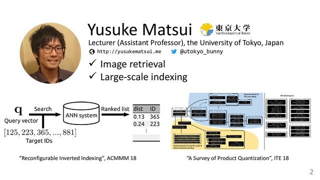 2
Yusuke Matsui
✓ Image retrieval
✓ Large-scale indexing
http://yusukematsui.me
“Reconfigurable Inverted Indexing”, ACMMM 18 “A Survey of Product Quantization”, ITE 18
Lecturer (Assistant Professor), the University of Tokyo, Japan
@utokyo_bunny
