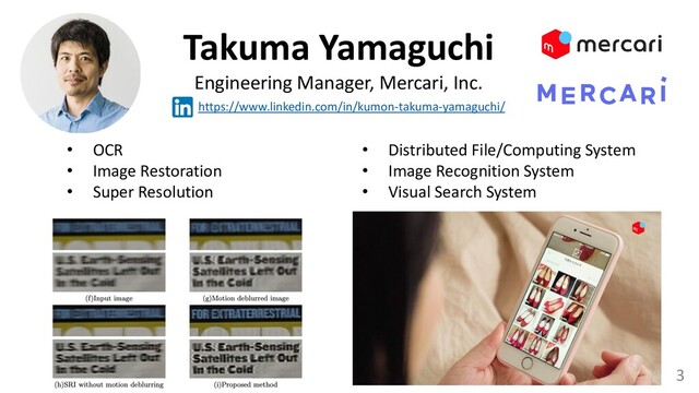 3
Takuma Yamaguchi
Engineering Manager, Mercari, Inc.
https://www.linkedin.com/in/kumon-takuma-yamaguchi/
• OCR
• Image Restoration
• Super Resolution
• Distributed File/Computing System
• Image Recognition System
• Visual Search System
