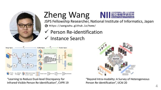 4
Zheng Wang
✓ Person Re-identification
✓ Instance Search
https://wangzwhu.github.io/home/
“Learning to Reduce Dual-level Discrepancy for
Infrared-Visible Person Re-identification”, CVPR 19
“Beyond Intra-modality: A Survey of Heterogeneous
Person Re-identification”, IJCAI 20
JSPS Fellowship Researcher, National Institute of Informatics, Japan
