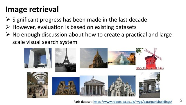 5
Image retrieval
➢ Significant progress has been made in the last decade
➢ However, evaluation is based on existing datasets
➢ No enough discussion about how to create a practical and large-
scale visual search system
Paris dataset: https://www.robots.ox.ac.uk/~vgg/data/parisbuildings/
