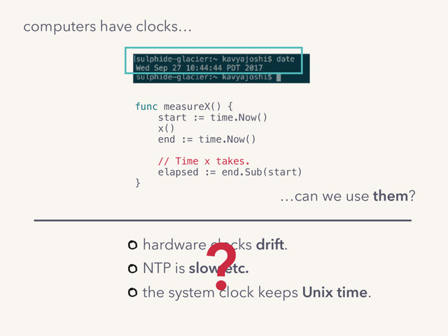 computers have clocks…
func measureX() {
start := time.Now()
x()
end := time.Now()
// Time x takes.
elapsed := end.Sub(start)
}
…can we use them?
hardware clocks drift.
NTP is slow etc.
the system clock keeps Unix time.
?
