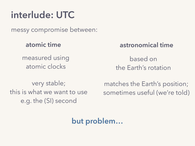 interlude: UTC
messy compromise between:
based on
the Earth’s rotation
measured using
atomic clocks
atomic time astronomical time
very stable;
this is what we want to use
e.g. the (SI) second
matches the Earth’s position;
sometimes useful (we’re told)
but problem…
