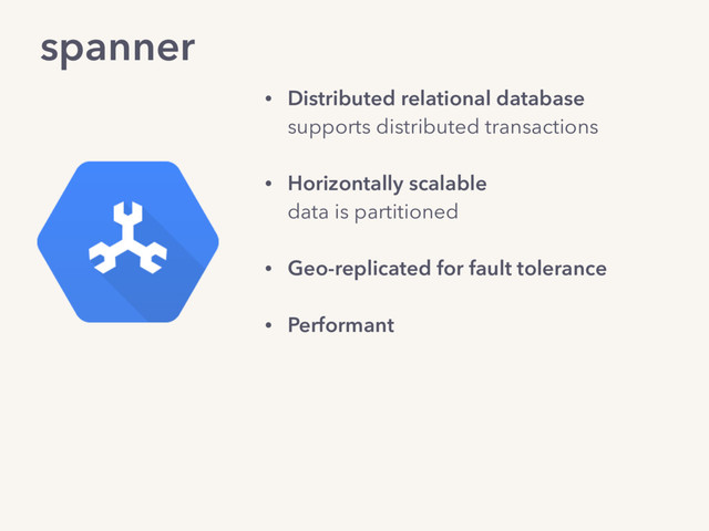 spanner
• Distributed relational database 
supports distributed transactions
• Horizontally scalable 
data is partitioned 
• Geo-replicated for fault tolerance
• Performant
• Externally consistent: 
“a globally consistent ordering of
transactions that matches the observed
commit order.”
