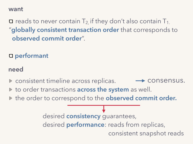 need
desired consistency guarantees,
desired performance: reads from replicas,  
consistent snapshot reads
consistent timeline across replicas.
to order transactions across the system as well.
the order to correspond to the observed commit order.
want
reads to never contain T2,
if they don’t also contain T1.
“globally consistent transaction order that corresponds to  
observed commit order“. 
performant
consensus.
