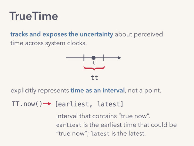 TrueTime
tracks and exposes the uncertainty about perceived
time across system clocks.
t
tt
}
explicitly represents time as an interval, not a point.
TT.now() [earliest, latest]
interval that contains “true now”. 
earliest is the earliest time that could be  
“true now”; latest is the latest.
