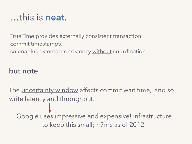 TrueTime provides externally consistent transaction
commit timestamps,
so enables external consistency without coordination.
…this is neat.
The uncertainty window affects commit wait time, and so 
write latency and throughput.
Google uses impressive and expensive! infrastructure
to keep this small; ~7ms as of 2012.
but note
