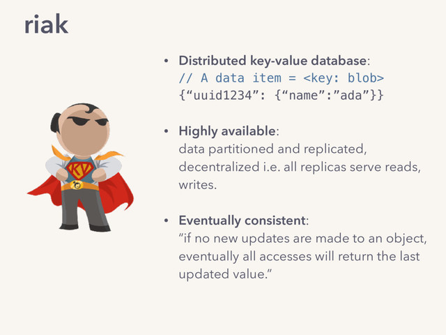 riak
• Distributed key-value database: 
// A data item =  
{“uuid1234”: {“name”:”ada”}} 
• Highly available: 
data partitioned and replicated, 
decentralized i.e. all replicas serve reads,
writes.
• Eventually consistent: 
“if no new updates are made to an object,
eventually all accesses will return the last
updated value.”
