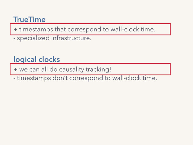 TrueTime 
+ timestamps that correspond to wall-clock time.
- specialized infrastructure.
logical clocks 
+ we can all do causality tracking!  
- timestamps don’t correspond to wall-clock time.
