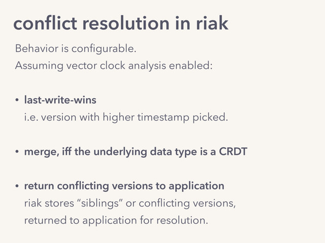 conﬂict resolution in riak
Behavior is conﬁgurable. 
Assuming vector clock analysis enabled: 
• last-write-wins 
i.e. version with higher timestamp picked.
• merge, iff the underlying data type is a CRDT
• return conﬂicting versions to application 
riak stores “siblings” or conﬂicting versions, 
returned to application for resolution.
