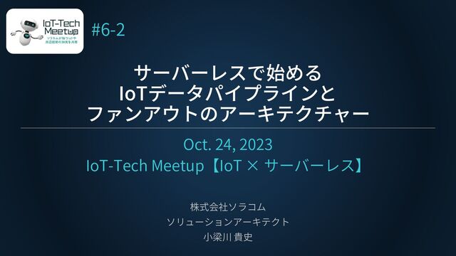 サーバーレスで始める
IoTデータパイプラインと
ファンアウトのアーキテクチャー
Oct. 24, 2023
IoT-Tech Meetup【IoT × サーバーレス】
株式会社ソラコム
ソリューションアーキテクト
小梁川 貴史
#6-2
