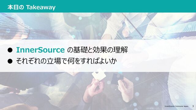 InnerSource Commons Japan 3 3
InnerSource Commons Japan
本⽇の Takeaway
● InnerSource の基礎と効果の理解
● それぞれの⽴場で何をすればよいか

