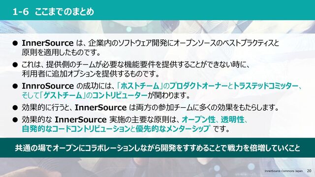InnerSource Commons Japan 20 20
InnerSource Commons Japan
1-6 ここまでのまとめ
● InnerSource は、企業内のソフトウェア開発にオープンソースのベストプラクティスと
原則を適⽤したものです。
● これは、提供側のチームが必要な機能要件を提供することができない時に、
利⽤者に追加オプションを提供するものです。
● InnroSource の成功には、「ホストチーム」のプロダクトオーナーとトラステッドコミッター、
そして「ゲストチーム」のコントリビューターが関わります。
● 効果的に⾏うと、InnerSource は両⽅の参加チームに多くの効果をもたらします。
● 効果的な InnerSource 実施の主要な原則は、オープン性、透明性、
⾃発的なコードコントリビューションと優先的なメンターシップ です。
共通の場でオープンにコラボレーションしながら開発をすすめることで戦⼒を倍増していくこと

