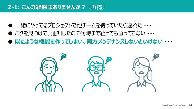 24
InnerSource Commons Japan
2-1: こんな経験はありませんか︖ 〔再掲〕
● ⼀緒にやってるプロジェクトで他チームを待っていたら遅れた ・・・
● バグを⾒つけて、通知したのに何時まで経っても直ってこない ・・・
● 似たような機能を作ってしまい、両⽅メンテナンスしないといけない ・・・
