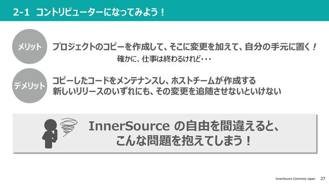 27
InnerSource Commons Japan
2-1 コントリビューターになってみよう︕
プロジェクトのコピーを作成して、そこに変更を加えて、⾃分の⼿元に置く !
確かに、仕事は終わるけれど・・・
コピーしたコードをメンテナンスし、ホストチームが作成する
新しいリリースのいずれにも、その変更を追随させないといけない
メリット
InnerSource の⾃由を間違えると、
こんな問題を抱えてしまう︕
デメリット
