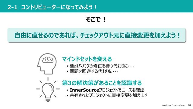 28
InnerSource Commons Japan
2-1 コントリビューターになってみよう︕
⾃由に直せるのであれば、チェックアウト元に直接変更を加えよう︕
第3の解決策があることを認識する
マインドセットを変える
• 機能やバグの修正を待つ代わりに・・・
• 問題を回避する代わりに・・・
• InnerSourceプロジェクトでニーズを確認
• 共有されたプロジェクトに直接変更を加えます
そこで︕
