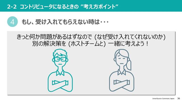 36
InnerSource Commons Japan
2-2 コントリビュータになるときの ”考え⽅ポイント”
きっと何か問題があるはずなので (なぜ受け⼊れてくれないのか)
別の解決策を (ホストチームと) ⼀緒に考えよう︕
4 もし、受け⼊れてもらえない時は・・・
