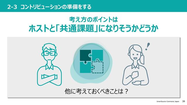 39
InnerSource Commons Japan
2-3 コントリビューションの準備をする
考え⽅のポイントは
ホストと「共通課題」になりそうかどうか
他に考えておくべきことは︖
