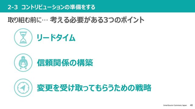 40
InnerSource Commons Japan
2-3 コントリビューションの準備をする
取り組む前に… 考える必要がある3つのポイント
リードタイム
信頼関係の構築
変更を受け取ってもらうための戦略
