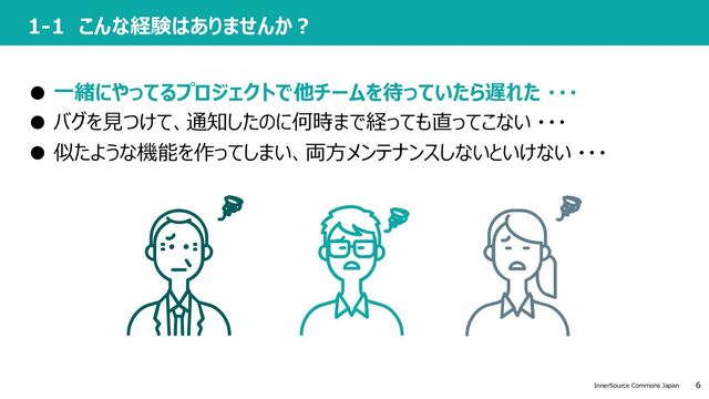 6
InnerSource Commons Japan
1-1 こんな経験はありませんか︖
● ⼀緒にやってるプロジェクトで他チームを待っていたら遅れた ・・・
● バグを⾒つけて、通知したのに何時まで経っても直ってこない ・・・
● 似たような機能を作ってしまい、両⽅メンテナンスしないといけない ・・・
