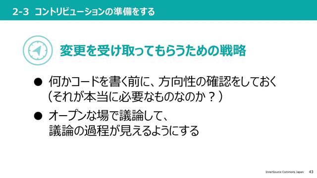43
InnerSource Commons Japan
2-3 コントリビューションの準備をする
変更を受け取ってもらうための戦略
● 何かコードを書く前に、⽅向性の確認をしておく
（それが本当に必要なものなのか︖）
● オープンな場で議論して、
議論の過程が⾒えるようにする
