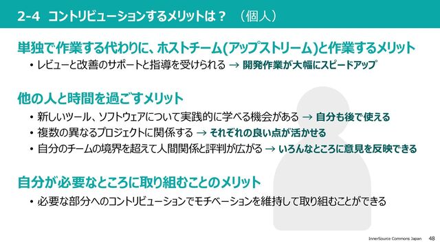 48
InnerSource Commons Japan
2-4 コントリビューションするメリットは︖ （個⼈）
• 必要な部分へのコントリビューションでモチベーションを維持して取り組むことができる
単独で作業する代わりに、ホストチーム(アップストリーム)と作業するメリット
他の⼈と時間を過ごすメリット
⾃分が必要なところに取り組むことのメリット
• レビューと改善のサポートと指導を受けられる → 開発作業が⼤幅にスピードアップ
• 新しいツール、ソフトウェアについて実践的に学べる機会がある → ⾃分も後で使える
• 複数の異なるプロジェクトに関係する → それぞれの良い点が活かせる
• ⾃分のチームの境界を超えて⼈間関係と評判が広がる → いろんなところに意⾒を反映できる
