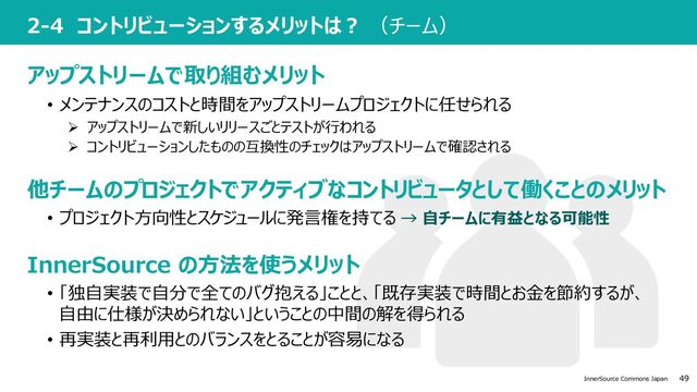 49
InnerSource Commons Japan
2-4 コントリビューションするメリットは︖ （チーム）
• 「独⾃実装で⾃分で全てのバグ抱える」ことと、「既存実装で時間とお⾦を節約するが、
⾃由に仕様が決められない」ということの中間の解を得られる
• 再実装と再利⽤とのバランスをとることが容易になる
アップストリームで取り組むメリット
他チームのプロジェクトでアクティブなコントリビュータとして働くことのメリット
InnerSource の⽅法を使うメリット
• メンテナンスのコストと時間をアップストリームプロジェクトに任せられる
• プロジェクト⽅向性とスケジュールに発⾔権を持てる → ⾃チームに有益となる可能性
Ø アップストリームで新しいリリースごとテストが⾏われる
Ø コントリビューションしたものの互換性のチェックはアップストリームで確認される
