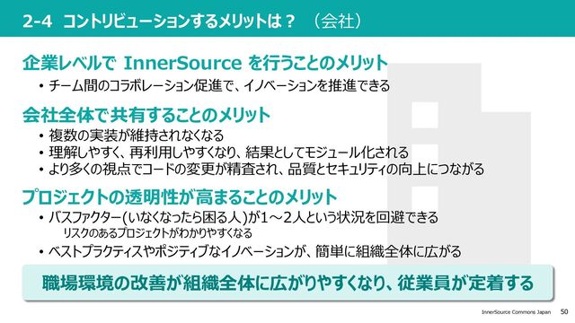 50
InnerSource Commons Japan
2-4 コントリビューションするメリットは︖ （会社）
• 複数の実装が維持されなくなる
• 理解しやすく、再利⽤しやすくなり、結果としてモジュール化される
• より多くの視点でコードの変更が精査され、品質とセキュリティの向上につながる
企業レベルで InnerSource を⾏うことのメリット
会社全体で共有することのメリット
プロジェクトの透明性が⾼まることのメリット
• チーム間のコラボレーション促進で、イノベーションを推進できる
• バスファクター(いなくなったら困る⼈)が1〜2⼈という状況を回避できる
リスクのあるプロジェクトがわかりやすくなる
• ベストプラクティスやポジティブなイノベーションが、簡単に組織全体に広がる
職場環境の改善が組織全体に広がりやすくなり、従業員が定着する
