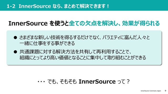 9
InnerSource Commons Japan
1-2 InnerSource なら、まとめて解決できます︕
InnerSource を使うと全ての⽋点を解決し、効果が得られる
・・・ でも、そもそも InnerSource って︖
● 共通課題に対する解決⽅法を共有して再利⽤することで、
組織にとってより⾼い価値となることに集中して取り組むことができる
● さまざまな新しい技術を得るするだけでなく、バラエティに富んだ⼈々と
⼀緒に仕事をする事ができる
