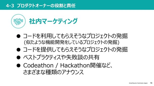 78
InnerSource Commons Japan
4-3 プロダクトオーナーの役割と責任
● コードを利⽤してもらえそうなプロジェクトの発掘
(似たような機能開発をしているプロジェクトの発掘)
● コードを提供してもらえそうなプロジェクトの発掘
● ベストプラクティスや失敗談の共有
● Codeathon / Hackathon開催など、
さまざまな種類のアナウンス
社内マーケティング
