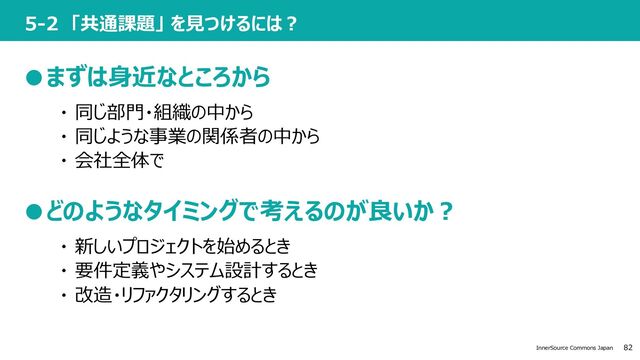 82
InnerSource Commons Japan
5-2 「共通課題」 を⾒つけるには︖
●まずは⾝近なところから
・ 同じ部⾨・組織の中から
・ 同じような事業の関係者の中から
・ 会社全体で
●どのようなタイミングで考えるのが良いか︖
・ 新しいプロジェクトを始めるとき
・ 要件定義やシステム設計するとき
・ 改造・リファクタリングするとき
