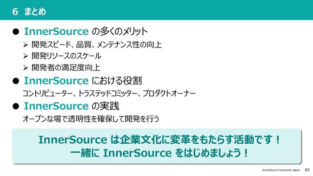 85
InnerSource Commons Japan
InnerSource は企業⽂化に変⾰をもたらす活動です︕
⼀緒に InnerSource をはじめましょう︕
6 まとめ
● InnerSource の多くのメリット
Ø 開発スピード、品質、メンテナンス性の向上
Ø 開発リソースのスケール
Ø 開発者の満⾜度向上
● InnerSource における役割
コントリビューター、トラステッドコミッター、プロダクトオーナー
● InnerSource の実践
オープンな場で透明性を確保して開発を⾏う
